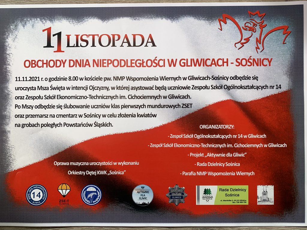 Celem obrazka jest poinformowanie o Obchodach Dnia Niepodległości 11.11.2021 w Kościele pw. NMP Wspomożenia Wiernych w Gliwicach Sośnicy odbędzie się uroczysta Msza Święta w intencji Ojczyzny, w której asystować będą uczniowie Zespołu Szkół Ogólnokształcących nr 14 oraz Zespołu Szkół Ekonomiczno-Technicznych im. Cichociemnych w Gliwicach. Po Mszy Świętej odbędzie się ślubowanie uczniów klas pierwszych mundurowych ZSET oraz przemarsz na cmentarz w Sośnicy w celu złożenia kwiatów na grobach poległych Powstańców Śląskich. Organizatorzy: - Zespół Szkół Ogólnokształcących w Gliwicach - Zespół Szkół Ekonomiczno-Technicznych im. Cichociemnych w Gliwicach - Projekt "Aktywnie dla Gliwic" - Rada Dzielnicy Sośnica - Parafia NMP Wspomożenia Wiernych.11.11.2021 w Kościele pw. NMP Wspomożenia Wiernych w Gliwicach Sośnicy odbędzie się uroczysta Msza Święta w intencji Ojczyzny, w której asystować będą uczniowie Zespołu Szkół Ogólnokształcących nr 14 oraz Zespołu Szkół Ekonomiczno-Technicznych im. Cichociemnych w Gliwicach. Po Mszy Świętej odbędzie się ślubowanie uczniów klas pierwszych mundurowych ZSET oraz przemarsz na cmentarz w Sośnicy w celu złożenia kwiatów na grobach poległych Powstańców Śląskich. Organizatorzy: - Zespół Szkół Ogólnokształcących w Gliwicach - Zespół Szkół Ekonomiczno-Technicznych im. Cichociemnych w Gliwicach - Projekt "Aktywnie dla Gliwic" - Rada Dzielnicy Sośnica - Parafia NMP Wspomożenia Wiernych. Tekst niesie przekaz informacyjny.