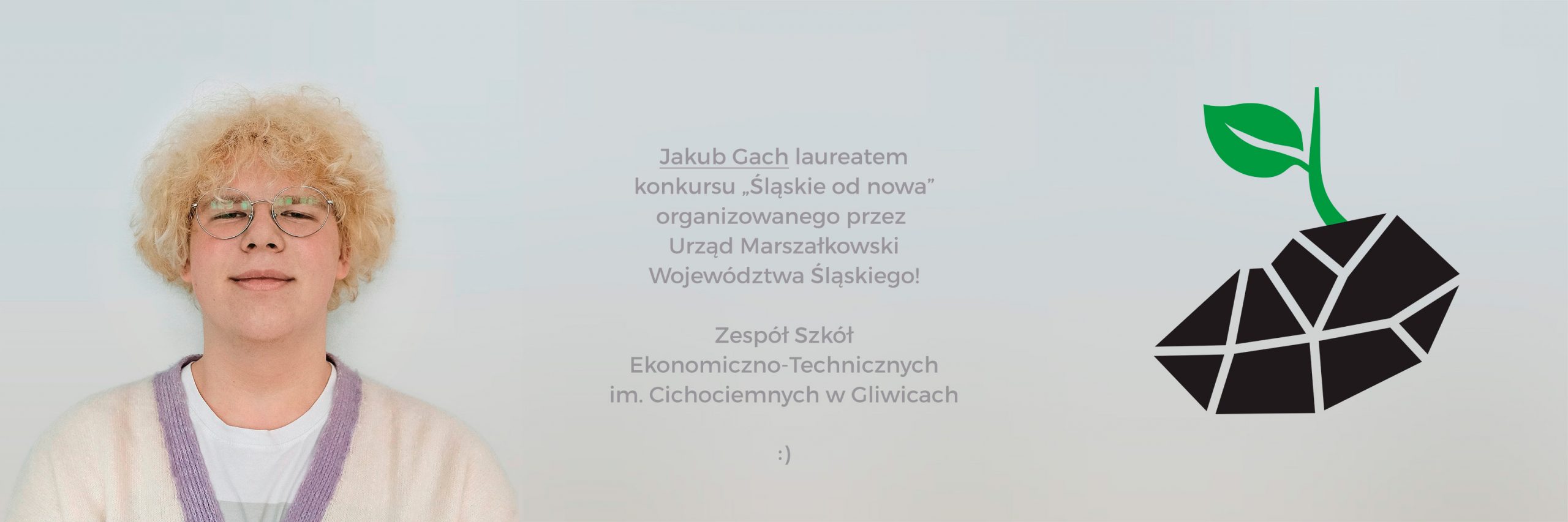 Nasz uczeń klasy 2c grafiki – Jakub Gach, zdobył główną nagrodę (w kategorii „logo”) w konkursie organizowanym przez Urząd Marszałkowski Województwa Śląskiego, pod patronatem Marszałka województwa śląskiego – Jakuba Chełstowskiego! W konkursie z dziedziny sztuki pt. „Śląskie od nowa” uczestnicy – uczniowie szkół średnich z województwa śląskiego – próbowali znaleźć artystyczną formę wyrazu dla idei czystego województwa śląskiego w wyniku sprawiedliwej transformacji, jaka dokona się w najbliższym dziesięcioleciu dzięki wsparciu z Funduszy Europejskich. Interpretacja tematu była dowolna, zależna wyłącznie od wyobraźni autora. W komisji konkursowej oceniającej prace zasiadł m.in. rektor Akademii Sztuk Pięknych w Katowicach Prof. dr hab. Grzegorz Hańderek. Gratulujemy!