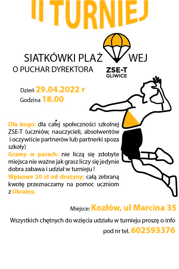 II TURNIEJ SIATKÓWKI PLAŻOWEJ O PUCHAR DYREKTORA ZSE-T. Miejsce: Kozłów, ul Marcina 35 Godzina 18.00 Dla kogo: dla całej społeczności szkolnej ZSE-T (uczniów, nauczycieli, absolwentów i oczywiście partnerów lub partnerki spoza szkoły) Gramy w parach - nie liczą się zdobyte miejsca nie ważne jak grasz liczy się jedynie dobra zabawa i udział w turnieju???? Wpisowe 20 zł od drużyny- całą zebraną kwotę przeznaczamy na pomoc uczniom z Ukrainy. Wszystkich chętnych do wzięcia udziału w turnieju proszę o info pod nr tel. 602593376