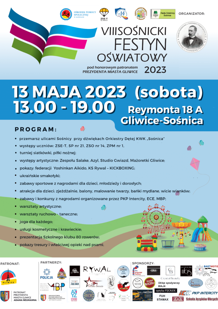  VIII Sośnicki Festyn Oświatowy
13 maja 2023 
w godzinach 13.00-19.00
Szkoła Podstawowa z Oddziałami Integracyjnymi nr 21 
ul. Reymonta 18A
Gliwice

PROGRAM
przemarsz ulicami Sośnicy przy dźwiękach Orkiestry Dętej KWK "Sośnica";
występy uczniów: ZSE-T, SP21, ZSO14, ZPM1;
turniej siatkówki, piłki nożnej;
występy artystyczne: Zespołu Salake, Azyl, Studio Gwiazd, Mażoretki Gliwice;
pokazy: federacji Yoshinkan Aikido, KS Rywal – KICKBOXING;
ukraińskie smakołyki;
zabawy sportowe z nagrodami dla dzieci, młodzieży i dorosłych;
atrakcje dla dzieci: zjeżdżalnie, balony, malowanie twarzy, bańki mydlane, wicie wianków; zabawy i konkursy z nagrodami organizowane przez PKP Intercity, ECE, MBP;
warsztaty artystyczne;
warsztaty ruchowo - taneczne;
joga dla każdego;
usługi kosmetyczne i krawieckie;
prezentacja Szkolnego klubu 80 rowerów; 