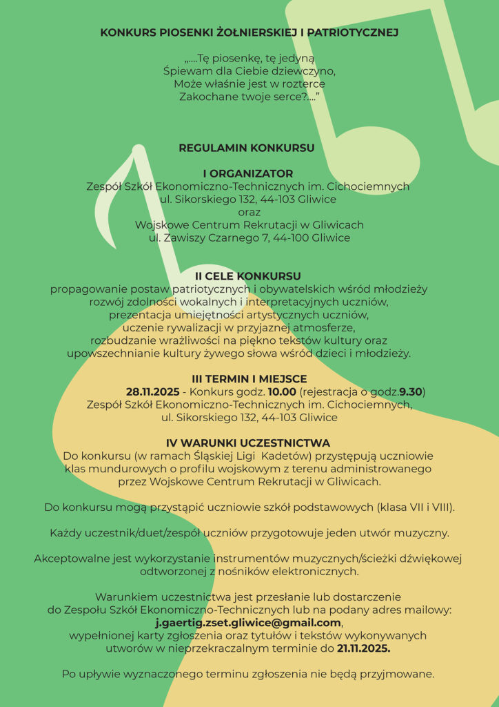 KONKURS PIOSENKI ŻOŁNIERSKIEJ I PATRIOTYCZNEJ „…. Tę piosenkę, tę jedyną Śpiewam dla ciebie dziewczyno, Może właśnie jest w rozterce Zakochane twoje serce? ....” REGULAMIN KONKURSU I. Organizator Zespół Szkół Ekonomiczno-Technicznych im. Cichociemnych ul. Sikorskiego 132, 44-103 Gliwice oraz Wojskowe Centrum Rekrutacji w Gliwicach ul. Zawiszy Czarnego 7, 44-100 Gliwice II. Cele Konkursu ● propagowanie postaw patriotycznych i obywatelskich wśród młodzieży ● rozwój zdolności wokalnych i interpretacyjnych uczniów, ● prezentacja umiejętności artystycznych uczniów, ● uczenie rywalizacji w przyjaznej atmosferze, ● rozbudzanie wrażliwości na piękno tekstów kultury oraz upowszechnianie kultury żywego słowa wśród dzieci i młodzieży. III. Termin i miejsce 28.11.2025 - Konkurs godz. 10.00 (rejestracja o godz.9.30) Zespół Szkół Ekonomiczno-Technicznych im. Cichociemnych, ul. Sikorskiego 132, 44-103 Gliwice IV. Warunki uczestnictwa ❖ Do konkursu (w ramach Śląskiej Ligi Kadetów) przystępują uczniowie klas mundurowych o profilu wojskowym z terenu administrowanego przez Wojskowe Centrum Rekrutacji w Gliwicach. ❖ Do konkursu mogą przystąpić uczniowie szkół podstawowych (klasa VII i VIII). ❖ Każdy uczestnik/duet/zespół uczniów przygotowuje jeden utwór muzyczny. ❖ Akceptowalne jest wykorzystanie instrumentów muzycznych/ścieżki dźwiękowej odtworzonej z nośników elektronicznych. Warunkiem uczestnictwa jest przesłanie lub dostarczenie do Zespołu Szkół Ekonomiczno-Technicznych lub na podany adres mailowy: j.gaertig.zset.gliwice@gmail.com , wypełnionej karty zgłoszenia oraz tytułów i tekstów wykonywanych utworów w nieprzekraczalnym terminie do 21.11.2025. Po upływie wyznaczonego terminu zgłoszenia nie będą przyjmowane. V. Przebieg Konkursu Konkurs zostanie przeprowadzony w podziale na 2 kategorie: - występy uczniów szkół podstawowych VII i VIII klas, - występy uczniów klas o profilu wojskowym VI. Jury Komisję konkursową powołują organizatorzy. Decyzje komisji są ostateczne i niepodważalne. VII. Kryteria oceny: Dobór repertuaru (tekst powinien być dostosowany do możliwości wykonawczych uczestnika), Oceniane będą: - interpretacja tekstu, - kultura słowa (dykcja, emisja głosu – tempo śpiewu, intonacja, akcentowanie), - ogólny wyraz artystyczny (uzasadniony gest sceniczny, element ruchu, strój). VIII. Nagrody ❖ Spośród uczestników konkursu wyłonieni zostaną laureaci, ❖ Wszyscy uczestnicy i ich opiekunowie otrzymają pamiątkowe dyplomy, natomiast laureaci dyplomy oraz nagrody rzeczowe. IX Kontakt: Zespół Szkół Ekonomiczno-Technicznych im. Cichociemnych, ul. Sikorskiego 132, 44-103 Gliwice, tel. (032) 279-66-96, e-mail: j.gaertig.zset.gliwice@gmail.com DO ZOBACZENIA NA KONKURSIE ORGANIZATORZY: ppłk Jacek Łukasik Jolanta Gaertig Elżbieta Mateja Katarzyna Majczak-Buk