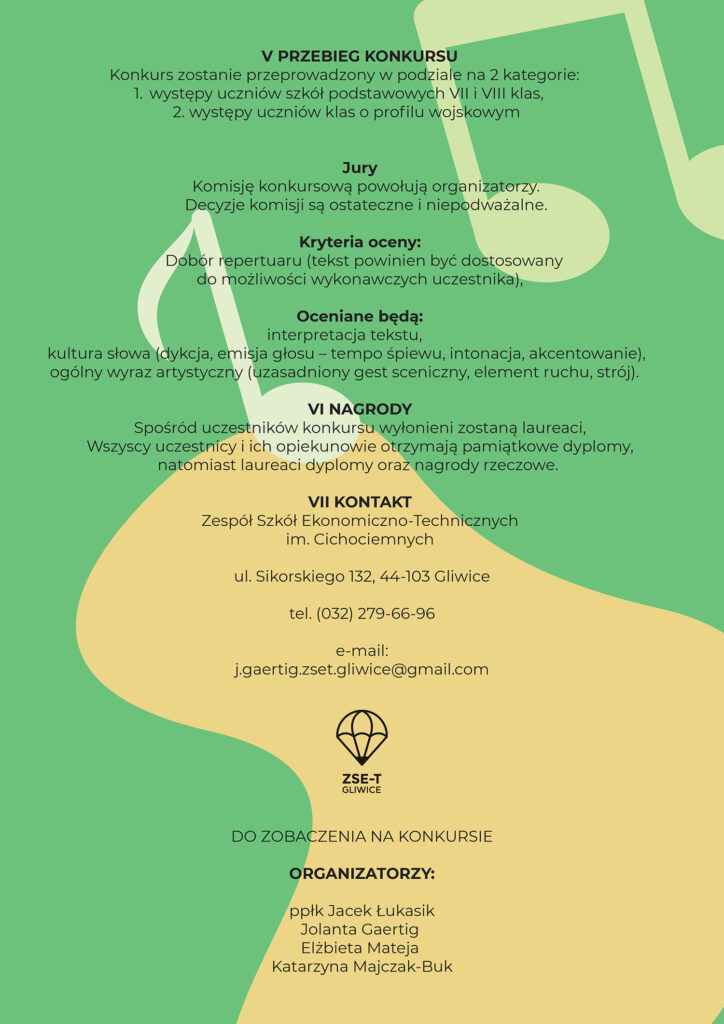 KONKURS PIOSENKI ŻOŁNIERSKIEJ I PATRIOTYCZNEJ „…. Tę piosenkę, tę jedyną Śpiewam dla ciebie dziewczyno, Może właśnie jest w rozterce Zakochane twoje serce? ....” REGULAMIN KONKURSU I. Organizator Zespół Szkół Ekonomiczno-Technicznych im. Cichociemnych ul. Sikorskiego 132, 44-103 Gliwice oraz Wojskowe Centrum Rekrutacji w Gliwicach ul. Zawiszy Czarnego 7, 44-100 Gliwice II. Cele Konkursu ● propagowanie postaw patriotycznych i obywatelskich wśród młodzieży ● rozwój zdolności wokalnych i interpretacyjnych uczniów, ● prezentacja umiejętności artystycznych uczniów, ● uczenie rywalizacji w przyjaznej atmosferze, ● rozbudzanie wrażliwości na piękno tekstów kultury oraz upowszechnianie kultury żywego słowa wśród dzieci i młodzieży. III. Termin i miejsce 28.11.2025 - Konkurs godz. 10.00 (rejestracja o godz.9.30) Zespół Szkół Ekonomiczno-Technicznych im. Cichociemnych, ul. Sikorskiego 132, 44-103 Gliwice IV. Warunki uczestnictwa ❖ Do konkursu (w ramach Śląskiej Ligi Kadetów) przystępują uczniowie klas mundurowych o profilu wojskowym z terenu administrowanego przez Wojskowe Centrum Rekrutacji w Gliwicach. ❖ Do konkursu mogą przystąpić uczniowie szkół podstawowych (klasa VII i VIII). ❖ Każdy uczestnik/duet/zespół uczniów przygotowuje jeden utwór muzyczny. ❖ Akceptowalne jest wykorzystanie instrumentów muzycznych/ścieżki dźwiękowej odtworzonej z nośników elektronicznych. Warunkiem uczestnictwa jest przesłanie lub dostarczenie do Zespołu Szkół Ekonomiczno-Technicznych lub na podany adres mailowy: j.gaertig.zset.gliwice@gmail.com , wypełnionej karty zgłoszenia oraz tytułów i tekstów wykonywanych utworów w nieprzekraczalnym terminie do 21.11.2025. Po upływie wyznaczonego terminu zgłoszenia nie będą przyjmowane. V. Przebieg Konkursu Konkurs zostanie przeprowadzony w podziale na 2 kategorie: - występy uczniów szkół podstawowych VII i VIII klas, - występy uczniów klas o profilu wojskowym VI. Jury Komisję konkursową powołują organizatorzy. Decyzje komisji są ostateczne i niepodważalne. VII. Kryteria oceny: Dobór repertuaru (tekst powinien być dostosowany do możliwości wykonawczych uczestnika), Oceniane będą: - interpretacja tekstu, - kultura słowa (dykcja, emisja głosu – tempo śpiewu, intonacja, akcentowanie), - ogólny wyraz artystyczny (uzasadniony gest sceniczny, element ruchu, strój). VIII. Nagrody ❖ Spośród uczestników konkursu wyłonieni zostaną laureaci, ❖ Wszyscy uczestnicy i ich opiekunowie otrzymają pamiątkowe dyplomy, natomiast laureaci dyplomy oraz nagrody rzeczowe. IX Kontakt: Zespół Szkół Ekonomiczno-Technicznych im. Cichociemnych, ul. Sikorskiego 132, 44-103 Gliwice, tel. (032) 279-66-96, e-mail: j.gaertig.zset.gliwice@gmail.com DO ZOBACZENIA NA KONKURSIE ORGANIZATORZY: ppłk Jacek Łukasik Jolanta Gaertig Elżbieta Mateja Katarzyna Majczak-Buk