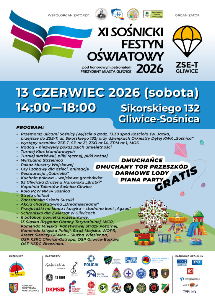 PROGRAM: - Przemarsz ulicami Sośnicy (wyjście o godz. 13.30 spod Kościoła św. Jacka, przejście do ZSE-T, ul. Sikorskiego 132) przy dźwiękach Orkiestry Dętej KWK „Sośnica” - występy uczniów: ZSE-T, SP nr 21, ZSO nr 14 , ZPM nr 1, MOS - Iradog - niezwykły pokaz psich umiejętności - Turniej Klas Mundurowych - Turniej siatkówki, piłki ręcznej, piłki nożnej - Wirtualna Strzelnica - Pokaz Musztry Wojskowej - Gry i zabawy dla dzieci, animacje - Restauracja „Gabriella” - Kuchnia polowa - wojskowa grochówka - 95 Gliwicka Drużyna Harcerska „Bratki“ - Kopalnia Talentów Sośnica Gliwice - Koło PZW NR 14 Sośnica - Strefa chillout - Zabrzańska Szkoła Suzuki - Akcja charytatywna „Dreams&Teams” - Przejażdżki na koniu i kucyku - stadnina koni „Agzus” - Schronisko dla Zwierząt w Gliwicach - 6 batalion powietrznodesantowy, 13 Śląska Brygada Obrony Terytorialnej, WCR, Komenda Miejska Państwowej Straży Pożarnej, Komenda Miejska Policji, Straż Miejska, WOPR, Areszt Śledczy Gliwice - Służba Więzienna, OSP KSRG Gliwice-Ostropa, OSP Gliwice-Bojków, OSP KSRG-Brzezinka. 13 CZERWIEC 2026 (sobota) 14:00 –18:00 Sikorskiego 132 Gliwice-Sośnica